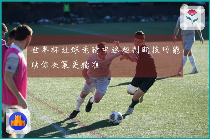 世界杯让球竞猜中这些判断技巧能助你决策更精准